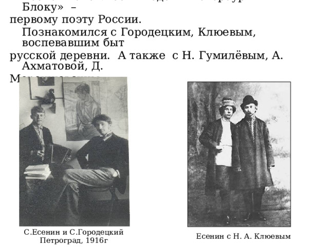  Весной 1915г.Есенин едет в Петербург «к Блоку» – первому поэту России.   Познакомился с Городецким, Клюевым, воспевавшим быт русской деревни. А также с Н. Гумилёвым, А. Ахматовой, Д. Мережковским. С.Есенин и С.Городецкий Петроград, 1916г Есенин с Н. А. Клюевым 