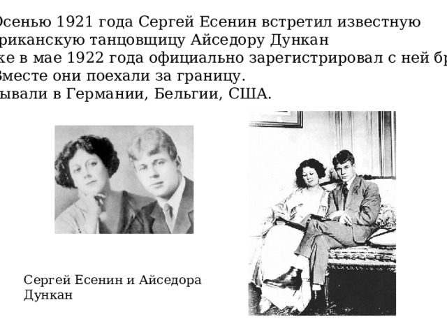  Осенью 1921 года Сергей Есенин встретил известную американскую танцовщицу Айседору Дункан и уже в мае 1922 года официально зарегистрировал с ней брак.   Вместе они поехали за границу. Побывали в Германии, Бельгии, США. Сергей Есенин и Айседора Дункан 