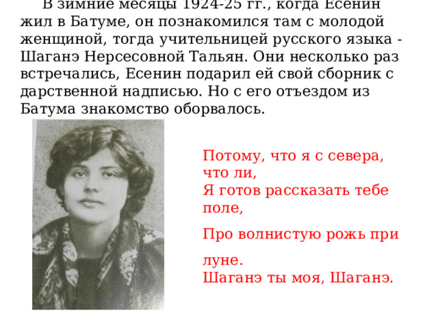  В зимние месяцы 1924-25 гг., когда Есенин жил в Батуме, он познакомился там с молодой женщиной, тогда учительницей русского языка - Шаганэ Нерсесовной Тальян. Они несколько раз встречались, Есенин подарил ей свой сборник с дарственной надписью. Но с его отъездом из Батума знакомство оборвалось. Потому, что я с севера, что ли, Я готов рассказать тебе поле, Про волнистую рожь при луне. Шаганэ ты моя, Шаганэ. 