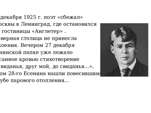       23 декабря 1925 г. поэт «сбежал» из Москвы в Ленинград, где остановился в № 5 гостиницы «Англетер» . Но северная столица не принесла успокоения. Вечером 27 декабря в есенинской папке уже лежало написанное кровью стихотворение «До свиданья, друг мой, до свиданья...», а утром 28-го Есенина нашли повесившимся на трубе парового отопления... 