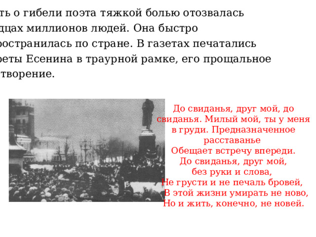  Весть о гибели поэта тяжкой болью отозвалась в сердцах миллионов людей. Она быстро распространилась по стране. В газетах печатались портреты Есенина в траурной рамке, его прощальное стихотворение. До свиданья, друг мой, до свиданья. Милый мой, ты у меня в груди. Предназначенное расставанье Обещает встречу впереди.  До свиданья, друг мой, без руки и слова, Не грусти и не печаль бровей,  В этой жизни умирать не ново, Но и жить, конечно, не новей. 