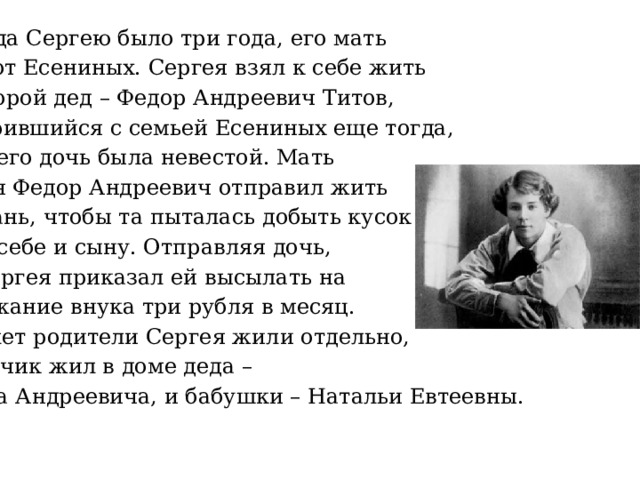  Когда Сергею было три года, его мать ушла от Есениных. Сергея взял к себе жить его второй дед – Федор Андреевич Титов, поссорившийся с семьей Есениных еще тогда, когда его дочь была невестой. Мать Сергея Федор Андреевич отправил жить  в Рязань, чтобы та пыталась добыть кусок хлеба себе и сыну. Отправляя дочь, дед Сергея приказал ей высылать на содержание внука три рубля в месяц. Пять лет родители Сергея жили отдельно, а мальчик жил в доме деда – Федора Андреевича, и бабушки – Натальи Евтеевны. 