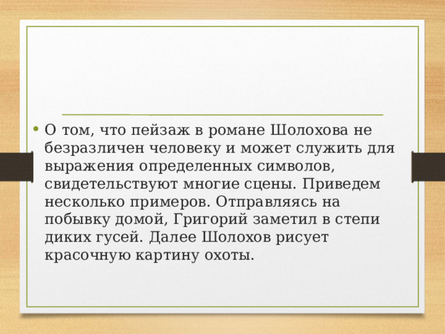 О том, что пейзаж в романе Шолохова не безразличен человеку и может служить для выражения определенных символов, свидетельствуют многие сцены. Приведем несколько примеров. Отправляясь на побывку домой, Григорий заметил в степи диких гусей. Далее Шолохов рисует красочную картину охоты. 