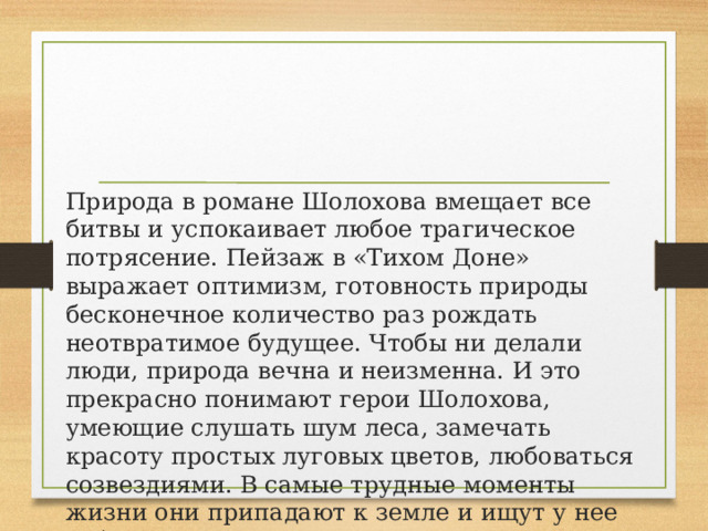 Природа в романе Шолохова вмещает все битвы и успокаивает любое трагическое потрясение. Пейзаж в «Тихом Доне» выражает оптимизм, готовность природы бесконечное количество раз рождать неотвратимое будущее. Чтобы ни делали люди, природа вечна и неизменна. И это прекрасно понимают герои Шолохова, умеющие слушать шум леса, замечать красоту простых луговых цветов, любоваться созвездиями. В самые трудные моменты жизни они припадают к земле и ищут у нее забвения. 