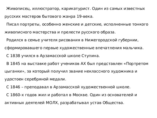  Живописец, иллюстратор, карикатурист. Один из самых известных русских мастеров бытового жанра 19-века.  Писал портреты, особенно женские и детские, исполненные тонкого живописного мастерства и прелести русского образа.  Родился в семье учителя рисования в Нижегородской губернии, сформировавшего первые художественные впечатления мальчика.  С 1838 учился в Арзамасской школе Ступина.  В 1845 на выставке работ учеников АХ был представлен «Портретом цыганки», за который получил звание неклассного художника и удостоен серебряной медали.  С 1846 – преподавал в Арзамасской художественной школе.  С 1860-х годов жил и работал в Москве. Один из основателей и активных деятелей МОЛХ, разрабатывал устав Общества. 