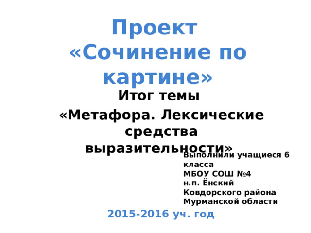 Проект  «Сочинение по картине» Итог темы «Метафора. Лексические средства выразительности» Выполнили учащиеся 6 класса МБОУ СОШ №4 н.п. Ёнский Ковдорского района Мурманской области 2015-2016 уч. год 