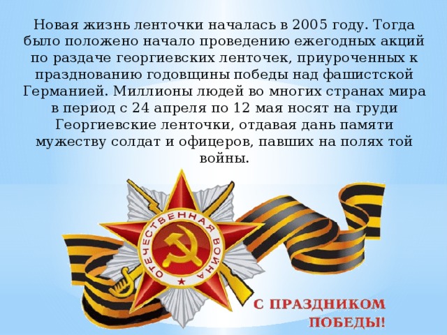 Новая жизнь ленточки началась в 2005 году. Тогда было положено начало проведению ежегодных акций по раздаче георгиевских ленточек, приуроченных к празднованию годовщины победы над фашистской Германией. Миллионы людей во многих странах мира в период с 24 апреля по 12 мая носят на груди Георгиевские ленточки, отдавая дань памяти мужеству солдат и офицеров, павших на полях той войны. 