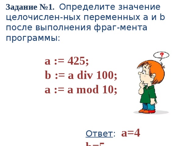Задание №1. Определите значение целочислен-ных переменных a и b после выполнения фраг-мента программы: a := 425; b := a div 100; a := a mod 10; Ответ : a=4 b=5