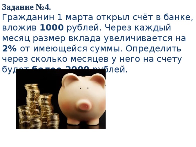 Задание №4. Гражданин 1 марта открыл счёт в банке, вложив 1000 рублей. Через каждый месяц размер вклада увеличивается на 2% от имеющейся суммы. Определить через сколько месяцев у него на счету будет более 2000 рублей.