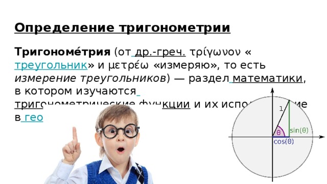 Определение тригонометрии Тригономе́трия (от  др.-греч. τρίγωνον « треугольник » и μετρέω «измеряю», то есть измерение треугольников ) — раздел  математики , в котором изучаются  тригонометрические функции и их использование в  геометрии 