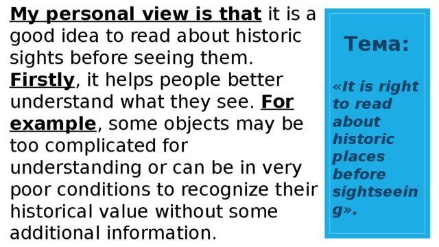 My personal view is that it is a good idea to read about historic sights before seeing them. Firstly , it helps people better understand what they see. For example , some objects may be too complicated for understanding or can be in very poor conditions to recognize their historical value without some additional information. Secondly , it is much more interesting to see historic places when you learn about them in advance. Only in this way can you truly enjoy what you see and pay attention to some details as you know all the general information. Тема: «It is right to read about historic places before sightseeing». 