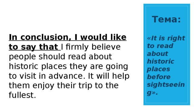 Тема: In conclusion, I would like to say that I firmly believe people should read about historic places they are going to visit in advance. It will help them enjoy their trip to the fullest. «It is right to read about historic places before sightseeing». 