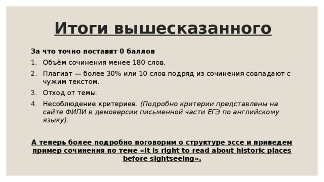 Итоги вышесказанного За что точно поставят 0 баллов Объём сочинения менее 180 слов. Плагиат — более 30% или 10 слов подряд из сочинения совпадают с чужим текстом. Отход от темы. Несоблюдение критериев. (Подробно критерии представлены на сайте ФИПИ в демоверсии письменной части ЕГЭ по английскому языку).  А теперь более подробно поговорим о структуре эссе и приведем пример сочинения по теме «It is right to read about historic places before sightseeing». 