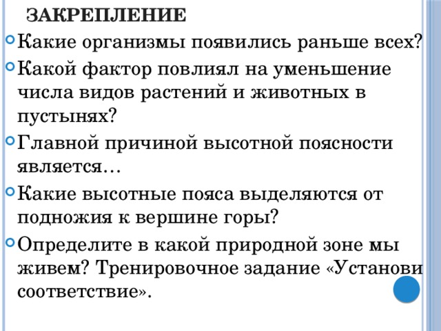 Закрепление Какие организмы появились раньше всех? Какой фактор повлиял на уменьшение числа видов растений и животных в пустынях? Главной причиной высотной поясности является… Какие высотные пояса выделяются от подножия к вершине горы? Определите в какой природной зоне мы живем? Тренировочное задание «Установи соответствие».  