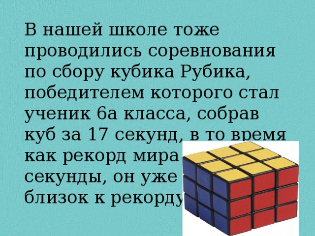 В нашей школе тоже проводились соревнования по сбору кубика Рубика, победителем которого стал ученик 6а класса, собрав куб за 17 секунд, в то время как рекорд мира 4,73 секунды, он уже очень близок к рекорду мира. 