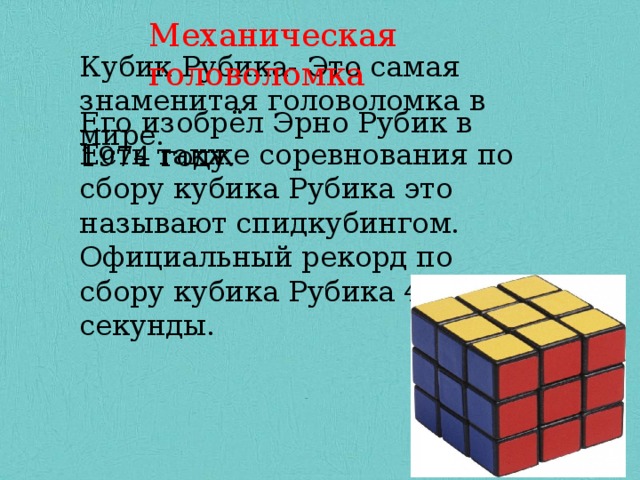 Механическая головоломка Кубик Рубика- Это самая знаменитая головоломка в мире. Кубик Рубика- Это самая знаменитая головоломка в мире . Кубик Рубика- Это самая знаменитая головоломка в мире. Его изобрёл Эрно Рубик в 1974 году. Его изобрёл Эрно Рубик в 1974 году. Его изобрёл Эрно Рубик в 1974 году. Есть также соревнования по сбору кубика Рубика это называют спидкубингом. Официальный рекорд по сбору кубика Рубика 4,73 секунды. Для того чтобы собирать кубик Рубика не нужны специальные знания высокого уровня. Я научил 2 своих одноклассников, которые отставали по математике, собирать кубик рубик. Они стали более сообразительнее и лучше считали. Для того чтобы собирать кубик Рубика не нужны специальные знания высокого уровня. Я научил 2 своих одноклассников, которые отставали по математике, собирать кубик рубик. Они стали более сообразительнее и лучше считали. 