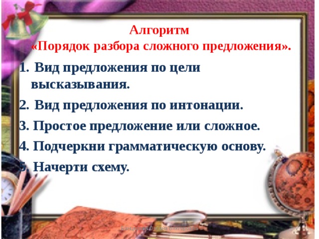 Алгоритм  «Порядок разбора сложного предложения».    Вид предложения по цели высказывания.  Вид предложения по интонации. 3. Простое предложение или сложное. 4. Подчеркни грамматическую основу. 5. Начерти схему.  Банцерова Оксана Викторовна