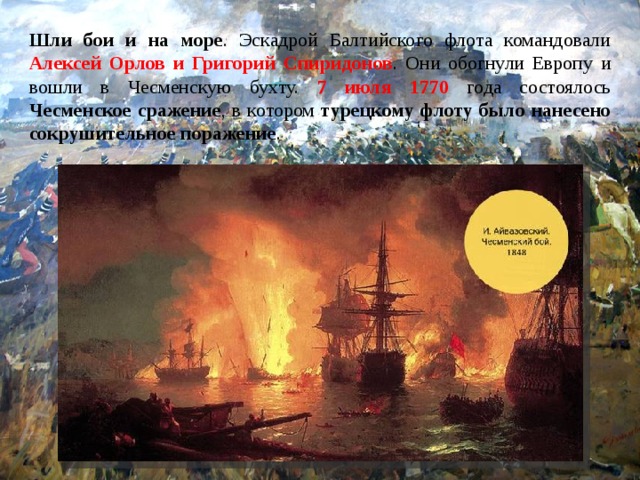 Шли бои и на море . Эскадрой Балтийского флота командовали Алексей Орлов и Григорий Спиридонов . Они обогнули Европу и вошли в Чесменскую бухту. 7 июля 1770 года состоялось Чесменское сражение , в котором турецкому флоту было нанесено сокрушительное поражение .  