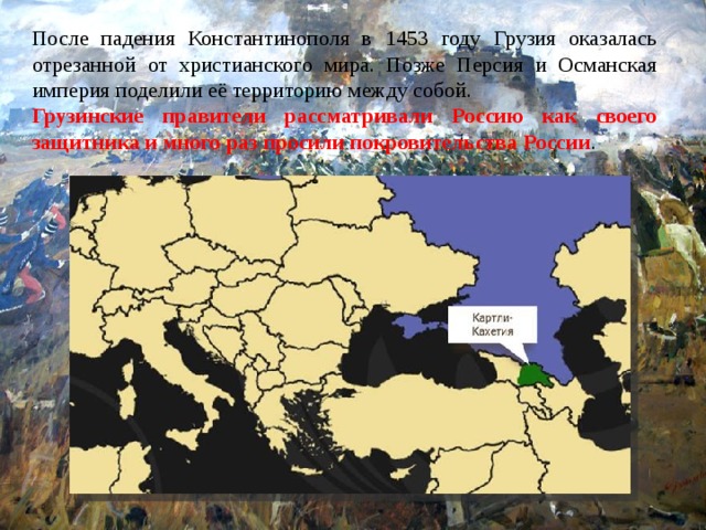 После падения Константинополя в 1453 году Грузия оказалась отрезанной от христианского мира. Позже Персия и Османская империя поделили её территорию между собой. Грузинские правители рассматривали Россию как своего защитника и много раз просили покровительства России . 