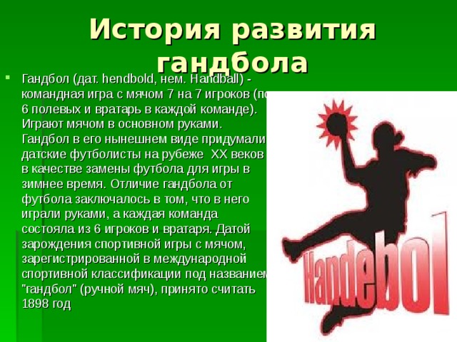 История развития гандбола Гандбол (дат. hеndbold, нем. Handball) - командная игра с мячом 7 на 7 игроков (по 6 полевых и вратарь в каждой команде). Играют мячом в основном руками. Гандбол в его нынешнем виде придумали датские футболисты на рубеже XX веков в качестве замены футбола для игры в зимнее время. Отличие гандбола от футбола заключалось в том, что в него играли руками, а каждая команда состояла из 6 игроков и вратаря. Датой зарождения спортивной игры с мячом, зарегистрированной в международной спортивной классификации под названием 