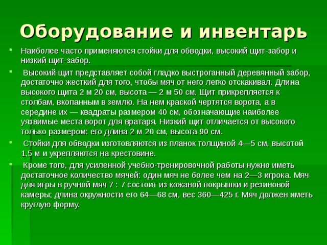 Оборудование и инвентарь Наиболее часто применяются стойки для обводки, высокий щит-забор и низкий щит-забор.  Высокий щит представляет собой гладко выстроганный деревянный забор, достаточно жесткий для того, чтобы мяч от него легко отскакивал. Длина высокого щита 2 м 20 см, высота — 2 м 50 см. Щит прикрепляется к столбам, вкопанным в землю. На нем краской чертятся ворота, а в середине их — квадраты размером 40 см, обозначающие наиболее уязвимые места ворот для вратаря. Низкий щит отличается от высокого только размером: его длина 2 м 20 см, высота 90 см.  Стойки для обводки изготовляются из планок толщиной 4—5 см, высотой 1,5 м и укрепляются на крестовине.  Кроме того, для усиленной учебно-тренировочной работы нужно иметь достаточное количество мячей: один мяч не более чем на 2—3 игрока. Мяч для игры в ручной мяч 7 : 7 состоит из кожаной покрышки и резиновой камеры; длина окружности его 64—68 см, вес 360—425 г. Мяч должен иметь круглую форму. 