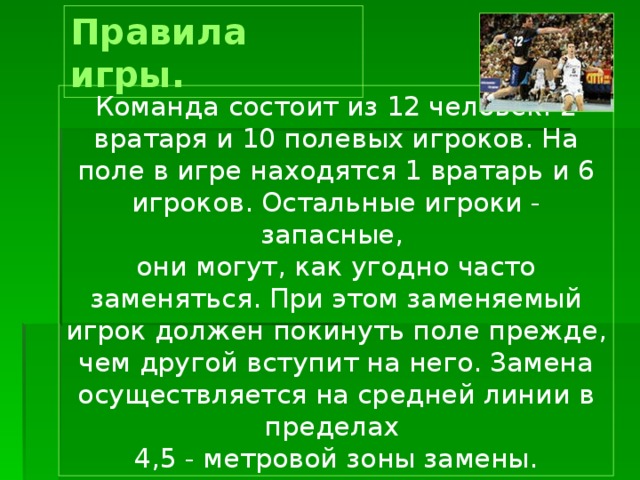 Правила игры. Команда  состоит из 12 человек: 2 вратаря и 10 полевых игроков. На поле в игре находятся 1 вратарь и 6 игроков. Остальные игроки - запасные, они могут, как угодно часто заменяться. При этом заменяемый игрок должен покинуть поле прежде, чем другой вступит на него. Замена осуществляется на средней линии в пределах 4,5 - метровой зоны замены. 