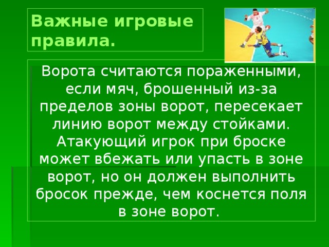 Важные игровые правила.  Ворота считаются пораженными, если мяч, брошенный из-за пределов зоны ворот, пересекает линию ворот между стойками. Атакующий игрок при броске может вбежать или упасть в зоне ворот, но он должен выполнить бросок прежде, чем коснется поля в зоне ворот. 