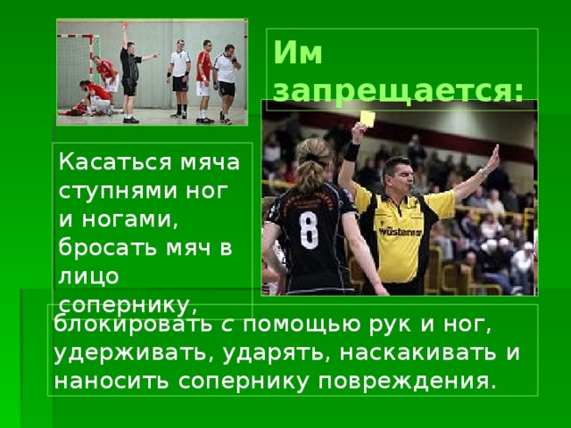 Им запрещается: Касаться мяча ступнями ног и ногами, бросать мяч в лицо сопернику, блокировать с помощью рук и ног, удерживать, ударять, наскакивать и наносить сопернику повреждения. 