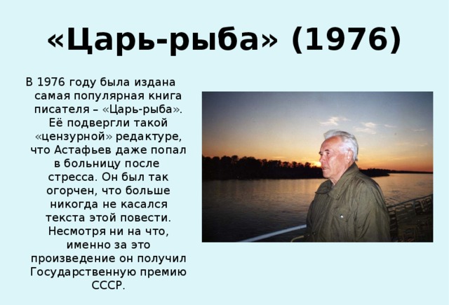 «Царь-рыба» (1976) В 1976 году была издана самая популярная книга писателя – «Царь-рыба». Её подвергли такой «цензурной» редактуре, что Астафьев даже попал в больницу после стресса. Он был так огорчен, что больше никогда не касался текста этой повести. Несмотря ни на что, именно за это произведение он получил Государственную премию СССР. 