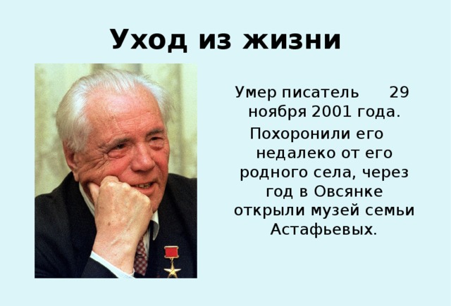 Уход из жизни Умер писатель 29 ноября 2001 года. Похоронили его недалеко от его родного села, через год в Овсянке открыли музей семьи Астафьевых. 