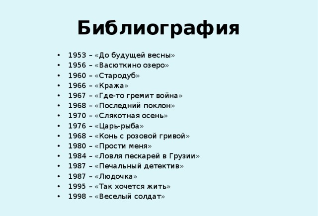 Библиография 1953 – «До будущей весны» 1956 – «Васюткино озеро» 1960 – «Стародуб» 1966 – «Кража» 1967 – «Где-то гремит война» 1968 – «Последний поклон» 1970 – «Слякотная осень» 1976 – «Царь-рыба» 1968 – «Конь с розовой гривой» 1980 – «Прости меня» 1984 – «Ловля пескарей в Грузии» 1987 – «Печальный детектив» 1987 – «Людочка» 1995 – «Так хочется жить» 1998 – «Веселый солдат» 