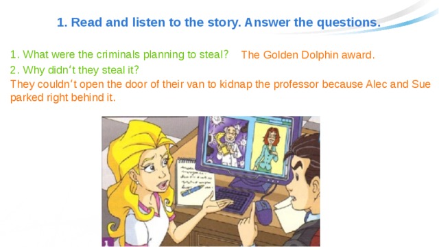 1. Read and listen to the story. Answer the questions. 1 . What were the criminals planning to steal ? The Golden Dolphin award . 2 . Why didn ‘ t they steal it ? They couldn ‘ t open the door of their van to kidnap the professor because Alec and Sue parked right behind it . 