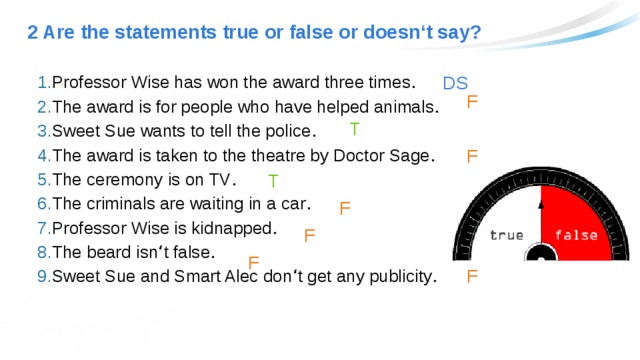 2 Are the statements true or false or doesn‘t say? DS Professor Wise has won the award three times . The award is for people who have helped animals . Sweet Sue wants to tell the police . The award is taken to the theatre by Doctor Sage . The ceremony is on TV . The criminals are waiting in a car . Professor Wise is kidnapped . The beard isn ‘ t false . Sweet Sue and Smart Alec don ‘ t get any publicity . F T F T F F F F 