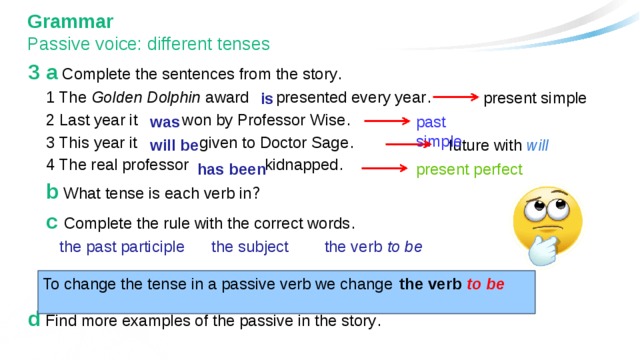 Grammar  Passive voice: different tenses 3 a Complete the sentences from the story .  1 The Golden Dolphin award presented every year .  2 Last year it won by Professor Wise .  3 This year it given to Doctor Sage .  4 The real professor kidnapped .  b What tense is each verb in ?  c Complete the rule with the correct words .   the past participle the subject the verb to be d Find more examples of the passive in the story . present simple is was past simple will be future with will present perfect has been To change the tense in a passive verb we change the verb  to be 