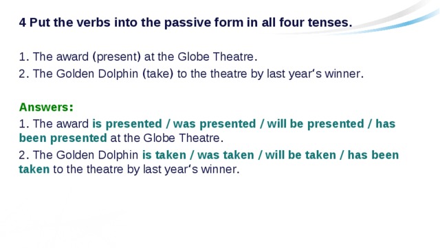 4 Put the verbs into the passive form in all four tenses. 1 . The award ( present ) at the Globe Theatre . 2 . The Golden Dolphin ( take ) to the theatre by last year ‘ s winner . Answers : 1 . The award is presented / was presented / will be presented / has been presented at the Globe Theatre . 2 . The Golden Dolphin is taken / was taken / will be taken / has been taken to the theatre by last year ‘ s winner . 