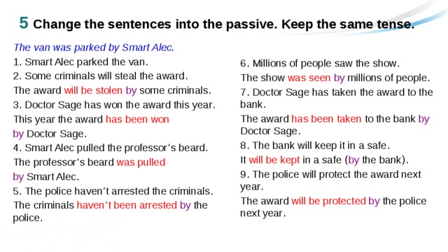 5 Change the sentences into the passive. Keep the same tense. The van was parked by Smart Alec . 1 . Smart Alec parked the van . 2 . Some criminals will steal the award . The award  will be stolen by some criminals . 3 . Doctor Sage has won the award this year . This year the award has been won  by Doctor Sage .  4 . Smart Alec pulled the professor ‘ s beard . The professor ‘ s beard was pulled  by Smart Alec . 5 . The police haven ‘ t arrested the criminals . The criminals haven ‘ t been arrested  by the police . 6 . Millions of people saw the show . The show was seen  by millions of people . 7 . Doctor Sage has taken the award to the bank . The award has been taken to the bank by Doctor Sage . 8 . The bank will keep it in a safe . It will be kept in a safe ( by the bank ). 9 . The police will protect the award next year . The award will be protected  by the police next year . 