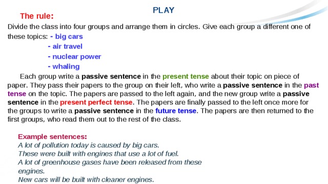 PLAY  The rule : Divide the class into four groups and arrange them in circles . Give each group a different one of these topics :  - big cars  - air travel  - nuclear power  - whaling   Each group write a passive sentence in the present tense about their topic on piece of paper . They pass their papers to the group on their left , who write a passive sentence in the past tense on the topic . The papers are passed to the left again , and the new group write a passive sentence in the present perfect tense . The papers are finally passed to the left once more for the groups to write a passive sentence in the future tense . The papers are then returned to the first groups , who read them out to the rest of the class .  Example sentences : A lot of pollution today is caused by big cars . These were built with engines that use a lot of fuel . A lot of greenhouse gases have been released from these engines . New cars will be built with cleaner engines . 