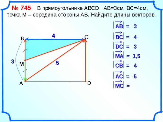  № 745   В прямоугольнике АВС D АВ=3см, ВС=4см, точка М – середина стороны АВ. Найдите длины векторов. 3 АВ = 4 В C = С 4 В 3 D С = 1,5 M А = 3 5 M СВ = 4 5 АС = «Геометрия 7-9» Л.С. Атанасян и др. D А М C = 13 