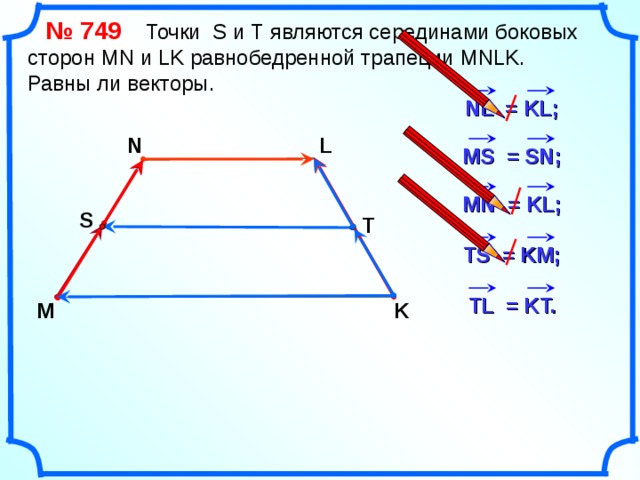  № 749   Точки S и Т являются серединами боковых сторон MN и LK равнобедренной трапеции MNLK.  Равны ли векторы. NL = KL ; N L MS = SN ; MN = KL ; S T TS = KM; TL = KT. M K «Геометрия 7-9» Л.С. Атанасян и др. 19 