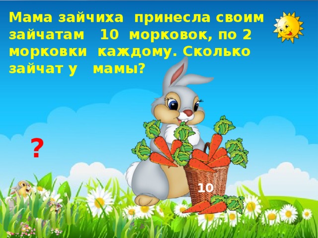 Мама зайчиха принесла своим зайчатам 10 морковок, по 2 морковки каждому. Сколько зайчат у мамы? ? 10 
