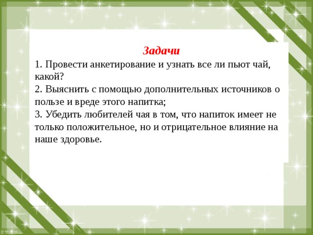 Задачи 1. Провести анкетирование и узнать все ли пьют чай, какой? 2. Выяснить с помощью дополнительных источников о пользе и вреде этого напитка; 3. Убедить любителей чая в том, что напиток имеет не только положительное, но и отрицательное влияние на наше здоровье. 