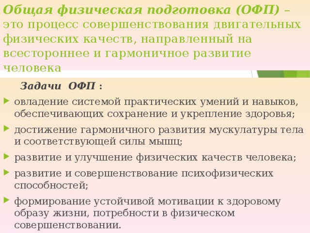 Общая физическая подготовка (ОФП) – это процесс совершенствования двигательных физических качеств, направленный на всестороннее и гармоничное развитие человека  Задачи ОФП : овладение системой практических умений и навыков, обеспечивающих сохранение и укрепление здоровья; достижение гармоничного развития мускулатуры тела и соответствующей силы мышц; развитие и улучшение физических качеств человека; развитие и совершенствование психофизических способностей; формирование устойчивой мотивации к здоровому образу жизни, потребности в физическом совершенствовании.   