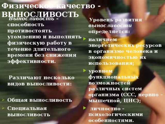 Физическое качество - ВЫНОСЛИВОСТЬ  Выносливость – способность противостоять утомлению и выполнять физическую работу в течение длительного времени без снижения эффективности.   Различают несколько видов выносливости:  Общая выносливость Специальная выносливость  Уровень развития выносливости определяется: наличием энергетических ресурсов в организме человека и экономичностью их использования; уровнем функциональных возможностей различных систем организма (ССС, нервно – мышечной, ЦНС);  личностно – психологическими особенностями.   