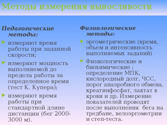 Методы измерения выносливости  Педагогические методы:  Физиологические методы : измеряют время работы при заданной скорости; измеряют мощность выполняемой до предела работы за определенное время (тест К. Купера); измеряют время работы при стандартной длине дистанции (бег 2000-3000 м).  эргометрические (время, объем и интенсивность выполняемых заданий) Физиологические и биохимические : определение МПК, кислородный долг, ЧСС, порог анаэробного обмена, креатинфосфат, лактат в крови и др. Измерение показателей проводят после выполнения бега на тредбане, велоэргометрии и степ-теста.  
