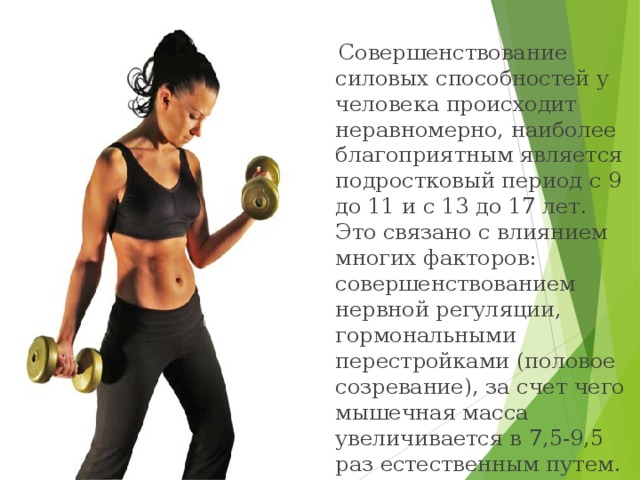  Совершенствование силовых способностей у человека происходит неравномерно, наиболее благоприятным является подростковый период с 9 до 11 и с 13 до 17 лет. Это связано с влиянием многих факторов: совершенствованием нервной регуляции, гормональными перестройками (половое созревание), за счет чего мышечная масса увеличивается в 7,5-9,5 раз естественным путем.  
