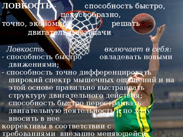 ЛОВКОСТЬ - способность быстро, целесообразно, точно, экономно решать двигательные задачи .     Ловкость включает в себя: - способность быстро овладевать новыми движениями; - способность точно дифференцировать широкий спектр мышечных ощущений и на этой основе правильно выстраивать структуру двигательного действия; способность быстро перестраивать двигательную деятельность и по ходу вносить в нее коррективы в соответствии с требованиями внезапно меняющейся обстановки.  
