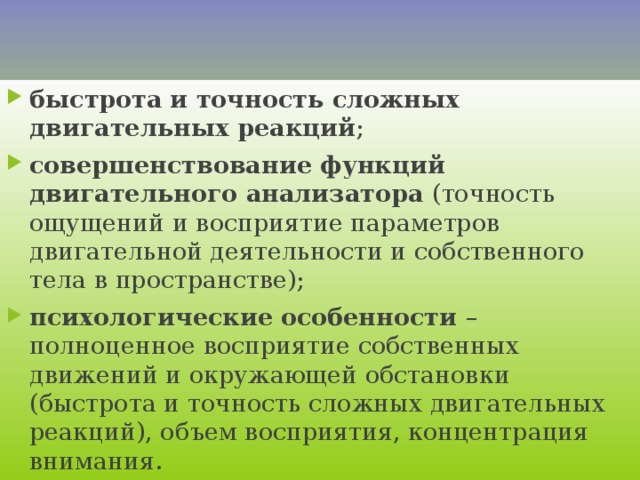    Физиологическими и психологическими основами ловкости являются :    быстрота и точность сложных двигательных реакций ; совершенствование функций двигательного анализатора (точность ощущений и восприятие параметров двигательной деятельности и собственного тела в пространстве); психологические особенности – полноценное восприятие собственных движений и окружающей обстановки (быстрота и точность сложных двигательных реакций), объем восприятия, концентрация внимания.   