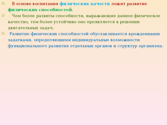  В основе воспитания физических качеств лежит развитие физических способностей .  Чем более развиты способности, выражающие данное физическое качество, тем более устойчиво оно проявляется в решении двигательных задач ;  Развитие физических способностей обуславливается врожденными задатками, определяющими индивидуальные возможности функционального развития отдельных органов и структур организма.  