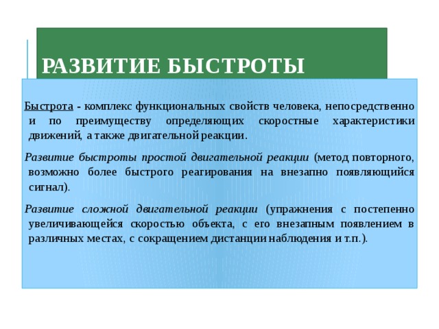 Развитие быстроты  Быстрота - комплекс функциональных свойств человека, непосредственно и по преимуществу определяющих скоростные характеристики движений, а также двигательной реакции . Развитие быстроты простой двигательной реакции (метод повторного, возможно более быстрого реагирования на внезапно появляющийся сигнал). Развитие сложной двигательной реакции (упражнения с постепенно увеличивающейся скоростью объекта, с его внезапным появлением в различных местах, с сокращением дистанции наблюдения и т.п.). 