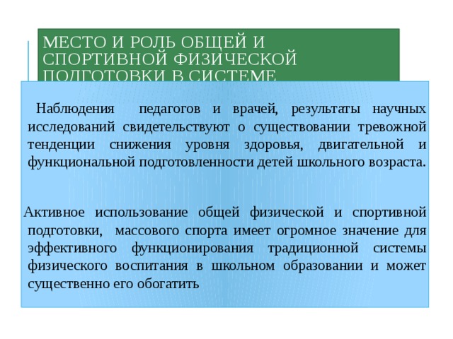 Место и роль общей и спортивной физической подготовки в системе школьного образования .  Наблюдения педагогов и врачей, результаты научных исследований свидетельствуют о существовании тревожной тенденции снижения уровня здоровья, двигательной и функциональной подготовленности детей школьного возраста. Активное использование общей физической и спортивной подготовки, массового спорта имеет огромное значение для эффективного функционирования традиционной системы физического воспитания в школьном образовании и может существенно его обогатить 